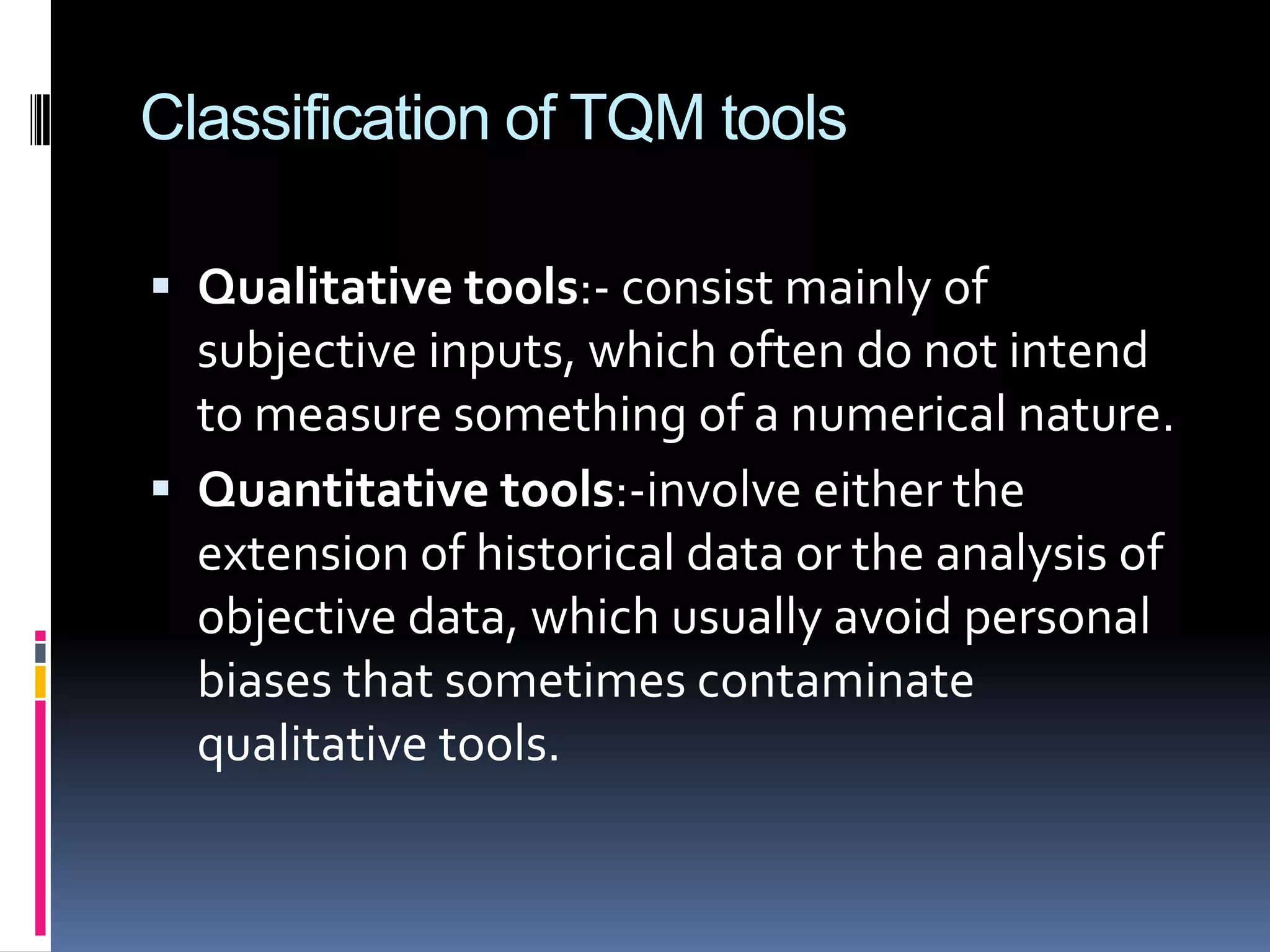 Classification of TQM tools
 Qualitative tools:- consist mainly of

subjective inputs, which often do not intend
to measure something of a numerical nature.
 Quantitative tools:-involve either the
extension of historical data or the analysis of
objective data, which usually avoid personal
biases that sometimes contaminate
qualitative tools.

 