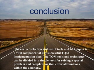 conclusion

The correct selection and use of tools and techniques is
a vital component of any successful TQM
implementation plan. The TQM tools and techniques
can be divided into simple tools for solving a special
problem and complex one that cover all functions
within the company.

 