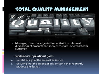 Total quality management

 Managing the entire organization so that it excels on all

dimensions of products and services that are important to the
customer.

Fundamental operational goals
1. Careful design of the product or service
2. Ensuring that the organization’s system can consistently
produce the design.

 