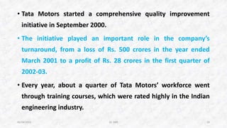 • Tata Motors started a comprehensive quality improvement
initiative in September 2000.
• The initiative played an important role in the company’s
turnaround, from a loss of Rs. 500 crores in the year ended
March 2001 to a profit of Rs. 28 crores in the first quarter of
2002-03.
• Every year, about a quarter of Tata Motors’ workforce went
through training courses, which were rated highly in the Indian
engineering industry.
06/04/2015 Dr. ANR 10
 