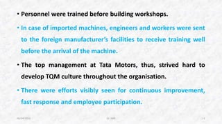 • Personnel were trained before building workshops.
• In case of imported machines, engineers and workers were sent
to the foreign manufacturer’s facilities to receive training well
before the arrival of the machine.
• The top management at Tata Motors, thus, strived hard to
develop TQM culture throughout the organisation.
• There were efforts visibly seen for continuous improvement,
fast response and employee participation.
06/04/2015 Dr. ANR 11
 