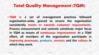 Total Quality Management (TQM)
• TQM is a set of management practices followed
organization-wide, geared to ensure the organization
consistently meets or exceeds customer requirements.
Process measurement and controls constitute major focus
in TQM as means of continuous improvement. In a TQM
effort, all members of the organization participate in
improving processes, products, services and the culture in
which they work.
06/04/2015 Dr. ANR 2
 