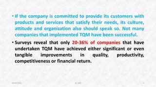 • If the company is committed to provide its customers with
products and services that satisfy their needs, its culture,
attitude and organization also should speak so. Not many
companies that implemented TQM have been successful.
• Surveys reveal that only 20-36% of companies that have
undertaken TQM have achieved either significant or even
tangible improvements in quality, productivity,
competitiveness or financial return.
06/04/2015 Dr. ANR 3
 