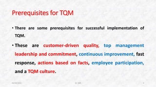 Prerequisites for TQM
• There are some prerequisites for successful implementation of
TQM.
• These are customer-driven quality, top management
leadership and commitment, continuous improvement, fast
response, actions based on facts, employee participation,
and a TQM culture.
06/04/2015 Dr. ANR 4
 