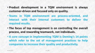 • Product development in a TQM environment is always
customer-driven and focused only on quality.
• Teams in TQM environment are process-oriented, and
interact with their internal customers to deliver the
required results.
• The focus of top management is on controlling the overall
process, and rewarding teamwork, not individuals.
• A core concept in implementing TQM is Deming’s 14 points
which refer to the set of management practices to help
companies to increase their quality and productivity.
06/04/2015 Dr. ANR 6
 