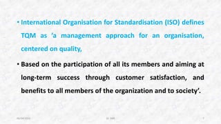 • International Organisation for Standardisation (ISO) defines
TQM as ’a management approach for an organisation,
centered on quality,
• Based on the participation of all its members and aiming at
long-term success through customer satisfaction, and
benefits to all members of the organization and to society’.
06/04/2015 Dr. ANR 7
 