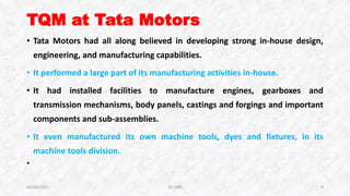 TQM at Tata Motors
• Tata Motors had all along believed in developing strong in-house design,
engineering, and manufacturing capabilities.
• It performed a large part of its manufacturing activities in-house.
• It had installed facilities to manufacture engines, gearboxes and
transmission mechanisms, body panels, castings and forgings and important
components and sub-assemblies.
• It even manufactured its own machine tools, dyes and fixtures, in its
machine tools division.
•
06/04/2015 Dr. ANR 9
 