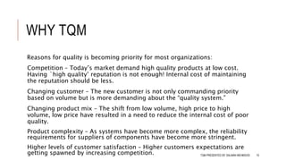 WHY TQM
Reasons for quality is becoming priority for most organizations:
Competition – Today’s market demand high quality products at low cost.
Having `high quality’ reputation is not enough! Internal cost of maintaining
the reputation should be less.
Changing customer – The new customer is not only commanding priority
based on volume but is more demanding about the “quality system.”
Changing product mix – The shift from low volume, high price to high
volume, low price have resulted in a need to reduce the internal cost of poor
quality.
Product complexity – As systems have become more complex, the reliability
requirements for suppliers of components have become more stringent.
Higher levels of customer satisfaction – Higher customers expectations are
getting spawned by increasing competition. TQM PRESENTED BY SALMAN MEHMOOD 10
 
