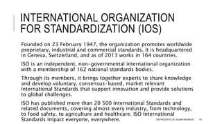 INTERNATIONAL ORGANIZATION
FOR STANDARDIZATION (IOS)
Founded on 23 February 1947, the organization promotes worldwide
proprietary, industrial and commercial standards. It is headquartered
in Geneva, Switzerland, and as of 2013 works in 164 countries.
ISO is an independent, non-governmental international organization
with a membership of 162 national standards bodies.
Through its members, it brings together experts to share knowledge
and develop voluntary, consensus-based, market relevant
International Standards that support innovation and provide solutions
to global challenges.
ISO has published more than 20 500 International Standards and
related documents, covering almost every industry, from technology,
to food safety, to agriculture and healthcare. ISO International
Standards impact everyone, everywhere. TQM PRESENTED BY SALMAN MEHMOOD 101
 