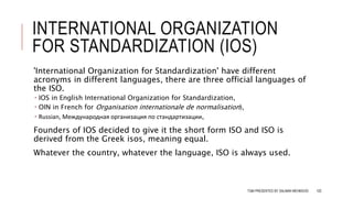 INTERNATIONAL ORGANIZATION
FOR STANDARDIZATION (IOS)
'International Organization for Standardization' have different
acronyms in different languages, there are three official languages of
the ISO.
 IOS in English International Organization for Standardization,
 OIN in French for Organisation internationale de normalisation),
 Russian, Международная организация по стандартизации,
Founders of IOS decided to give it the short form ISO and ISO is
derived from the Greek isos, meaning equal.
Whatever the country, whatever the language, ISO is always used.
TQM PRESENTED BY SALMAN MEHMOOD 102
 