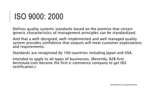 ISO 9000: 2000
Defines quality systems standards based on the premise that certain
generic characteristics of management principles can be standardized.
And that a well-designed, well-implemented and well managed quality
system provides confidence that outputs will meet customer expectations
and requirements.
Standards are recognized by 100 countries including Japan and USA.
Intended to apply to all types of businesses. (Recently, B2B firm
bestroute.com became the first e-commerce company to get ISO
certification.)
105TQM PRESENTED BY SALMAN MEHMOOD
 
