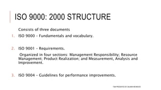 ISO 9000: 2000 STRUCTURE
Consists of three documents
1. ISO 9000 – Fundamentals and vocabulary.
2. ISO 9001 – Requirements.
Organized in four sections: Management Responsibility; Resource
Management; Product Realization; and Measurement, Analysis and
Improvement.
3. ISO 9004 – Guidelines for performance improvements.
107TQM PRESENTED BY SALMAN MEHMOOD
 