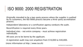 ISO 9000: 2000 REGISTRATION
Originally intended to be a two-party process where the supplier is audited
by its customers, the ISO 9000 process became a third-party accreditation
process.
Independent laboratory or a certification agency conducts the audit.
Recertification is required every three years.
Individual sites – not entire company – must achieve registration
individually.
All costs are to be borne by the applicant.
A registration audit may cost anywhere from $10,000 to $40,000.
(more information at http://www.iso.ch)
109TQM PRESENTED BY SALMAN MEHMOOD
 