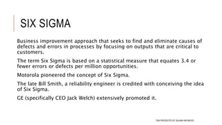 SIX SIGMA
Business improvement approach that seeks to find and eliminate causes of
defects and errors in processes by focusing on outputs that are critical to
customers.
The term Six Sigma is based on a statistical measure that equates 3.4 or
fewer errors or defects per million opportunities.
Motorola pioneered the concept of Six Sigma.
The late Bill Smith, a reliability engineer is credited with conceiving the idea
of Six Sigma.
GE (specifically CEO Jack Welch) extensively promoted it.
110TQM PRESENTED BY SALMAN MEHMOOD
 