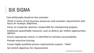 SIX SIGMA
Core philosophy based on key concepts:
Think in terms of key business processes and customer requirements with
focus on strategic objectives.
Focus on corporate sponsors responsible for championing projects.
Emphasize quantifiable measures such as defects per million opportunities
(dpmo).
Ensure appropriate metrics is identified to maintain accountability.
Provide extensive training.
Create highly qualified process improvement experts -“belts”.
Set stretch objectives for improvement.
111TQM PRESENTED BY SALMAN MEHMOOD
 