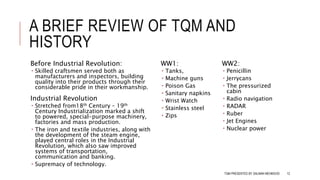 A BRIEF REVIEW OF TQM AND
HISTORY
Before Industrial Revolution:
 Skilled craftsmen served both as
manufacturers and inspectors, building
quality into their products through their
considerable pride in their workmanship.
Industrial Revolution
 Stretched from18th Century – 19th
Century Industrialization marked a shift
to powered, special-purpose machinery,
factories and mass production.
 The iron and textile industries, along with
the development of the steam engine,
played central roles in the Industrial
Revolution, which also saw improved
systems of transportation,
communication and banking.
 Supremacy of technology.
WW1:
 Tanks,
 Machine guns
 Poison Gas
 Sanitary napkins
 Wrist Watch
 Stainless steel
 Zips
WW2:
 Penicillin
 Jerrycans
 The pressurized
cabin
 Radio navigation
 RADAR
 Ruber
 Jet Engines
 Nuclear power
TQM PRESENTED BY SALMAN MEHMOOD 12
 