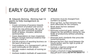 EARLY GURUS OF TQM
W. Edwards Deming: Deming had 14
points to help management as
follows:
1. Create constancy of purpose towards
improvement of product and service.
2. Adopt the new philosophy. We can no
longer live with commonly accepted
levels of delays, mistakes, defective
workmanship.
3. Cease dependence on mass inspection.
Require instead statistical evidence that
quality is built in.
4. End the practice of awarding business on
the basis of price tag.
5. Find problems. It is management’s job to
work continually on the system.
6. Institute modern methods of training on
the job.
7. Institute modern methods of supervision
of foremen must be changed from
numbers to quality.
8. Drive out fear, so that everyone may
work effectively for the company.
9. Break down barriers between
departments.
10.Eliminate numerical goals, posters, and
slogans for the workforce asking for new
levels of productivity without providing
methods.
11.Eliminate work standards that prescribe
numerical quotas.
12.Remove barriers that stand between the
hourly worker and his right to pride of
workmanship.
13.Institute a vigorous program of
education and retraining.
14.Create a structure in top management
that will push every day on the above 13TQM PRESENTED BY SALMAN MEHMOOD 14
 