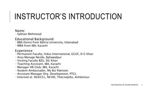 INSTRUCTOR’S INTRODUCTION
Name:
 Salman Mehmood
Educational Background:
 BBA (hons) from Bahria University, Islamabad
 MBA from IBA, Karachi
Experience:
 Permanent Faculty, Indus International, GCUF, D G Khan
 Area Manage Nestle, Bahawalpur
 Visiting Faculty BZU, DG Khan
 Teaching Assistant, IBA, Karachi
 Manager HR Club, IBA, Karachi
 Student Ambassador, My Biz Pakistan
 Assistant Manager Org. Development, PTCL
 Interned at: DGKCCL, NCHD, TheLiveJobs, Ashlamour
TQM PRESENTED BY SALMAN MEHMOOD 2
 