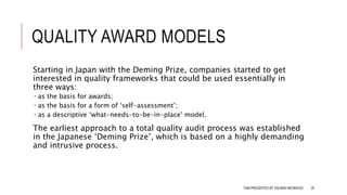 QUALITY AWARD MODELS
Starting in Japan with the Deming Prize, companies started to get
interested in quality frameworks that could be used essentially in
three ways:
 as the basis for awards;
 as the basis for a form of ‘self-assessment’;
 as a descriptive ‘what-needs-to-be-in-place’ model.
The earliest approach to a total quality audit process was established
in the Japanese ‘Deming Prize’, which is based on a highly demanding
and intrusive process.
TQM PRESENTED BY SALMAN MEHMOOD 20
 