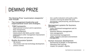 DEMING PRIZE
The Deming Prize ‘examination viewpoints’
now include:
1. Top management leadership and
organizational vision and strategies.
2. TQM frameworks:
 organizational structure and its operations;
 daily management;
 policy management;
 relationship to ISO 9000 and ISO 14000;
 relationship to other management improvement
programs;
 TQM promotion and operation.
3. Quality Assurance System:
 QA system;
 new product and new technology development;
 process control;
 test, quality evaluation and quality audits;
 activities covering the whole life cycle;
 purchasing, subcontracting, and distribution
management.
4. Management systems for business
elements:
 cross-functional management and its
operations;
 quantity/delivery management;
 cost management;
 environmental management;
 safety, hygiene and work environment
management.
5. Human resources development:
 positioning of people in management;
 education and training;
 respect for people’s dignity.
TQM PRESENTED BY SALMAN MEHMOOD 21
 