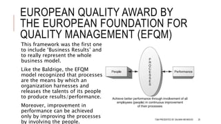 EUROPEAN QUALITY AWARD BY
THE EUROPEAN FOUNDATION FOR
QUALITY MANAGEMENT (EFQM)
This framework was the first one
to include ‘Business Results’ and
to really represent the whole
business model.
Like the Baldrige, the EFQM
model recognized that processes
are the means by which an
organization harnesses and
releases the talents of its people
to produce results/performance.
Moreover, improvement in
performance can be achieved
only by improving the processes
by involving the people.
TQM PRESENTED BY SALMAN MEHMOOD 25
 