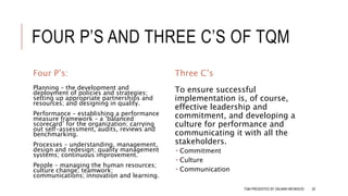 FOUR P’S AND THREE C’S OF TQM
Four P’s:
Planning – the development and
deployment of policies and strategies;
setting up appropriate partnerships and
resources; and designing in quality.
Performance – establishing a performance
measure framework – a ‘balanced
scorecard’ for the organization; carrying
out self-assessment, audits, reviews and
benchmarking.
Processes – understanding, management,
design and redesign; quality management
systems; continuous improvement.
People – managing the human resources;
culture change; teamwork;
communications; innovation and learning.
Three C’s
To ensure successful
implementation is, of course,
effective leadership and
commitment, and developing a
culture for performance and
communicating it with all the
stakeholders.
 Commitment
 Culture
 Communication
TQM PRESENTED BY SALMAN MEHMOOD 29
 