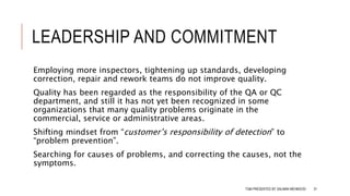 LEADERSHIP AND COMMITMENT
Employing more inspectors, tightening up standards, developing
correction, repair and rework teams do not improve quality.
Quality has been regarded as the responsibility of the QA or QC
department, and still it has not yet been recognized in some
organizations that many quality problems originate in the
commercial, service or administrative areas.
Shifting mindset from “customer’s responsibility of detection” to
“problem prevention”.
Searching for causes of problems, and correcting the causes, not the
symptoms.
TQM PRESENTED BY SALMAN MEHMOOD 31
 