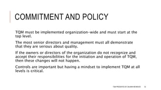 COMMITMENT AND POLICY
TQM must be implemented organization-wide and must start at the
top level.
The most senior directors and management must all demonstrate
that they are serious about quality.
If the owners or directors of the organization do not recognize and
accept their responsibilities for the initiation and operation of TQM,
then these changes will not happen.
Controls are important but having a mindset to implement TQM at all
levels is critical.
TQM PRESENTED BY SALMAN MEHMOOD 32
 