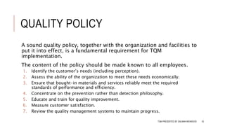 QUALITY POLICY
A sound quality policy, together with the organization and facilities to
put it into effect, is a fundamental requirement for TQM
implementation.
The content of the policy should be made known to all employees.
1. Identify the customer’s needs (including perception).
2. Assess the ability of the organization to meet these needs economically.
3. Ensure that bought-in materials and services reliably meet the required
standards of performance and efficiency.
4. Concentrate on the prevention rather than detection philosophy.
5. Educate and train for quality improvement.
6. Measure customer satisfaction.
7. Review the quality management systems to maintain progress.
TQM PRESENTED BY SALMAN MEHMOOD 33
 