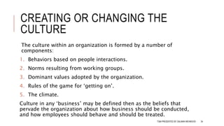 CREATING OR CHANGING THE
CULTURE
The culture within an organization is formed by a number of
components:
1. Behaviors based on people interactions.
2. Norms resulting from working groups.
3. Dominant values adopted by the organization.
4. Rules of the game for ‘getting on’.
5. The climate.
Culture in any ‘business’ may be defined then as the beliefs that
pervade the organization about how business should be conducted,
and how employees should behave and should be treated.
TQM PRESENTED BY SALMAN MEHMOOD 34
 
