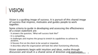 VISION
Vision is a guiding image of success. It is pursuit of this shared image
of success that inspires, motivates and guides people to work
together.
Some criteria to guide in developing and assessing the effectiveness
of a vision statement are:
 It answers the question, “What will success look like?”
 It is compelling,
 It challenges and inspires the group to stretch its capabilities to achieve its
purpose,
 It focuses first on the client to be served or impacted,
 It describes what the organization will look like when functioning effectively.
Vision statements begin with intuition and ideas, evolve through
discussion and result in a shared sense of direction and motivation.TQM PRESENTED BY SALMAN MEHMOOD 37
 