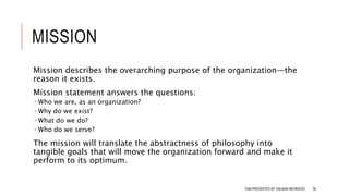 MISSION
Mission describes the overarching purpose of the organization—the
reason it exists.
Mission statement answers the questions:
 Who we are, as an organization?
 Why do we exist?
 What do we do?
 Who do we serve?
The mission will translate the abstractness of philosophy into
tangible goals that will move the organization forward and make it
perform to its optimum.
TQM PRESENTED BY SALMAN MEHMOOD 39
 