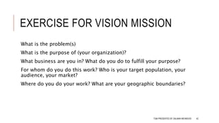 EXERCISE FOR VISION MISSION
What is the problem(s)
What is the purpose of (your organization)?
What business are you in? What do you do to fulfill your purpose?
For whom do you do this work? Who is your target population, your
audience, your market?
Where do you do your work? What are your geographic boundaries?
TQM PRESENTED BY SALMAN MEHMOOD 42
 