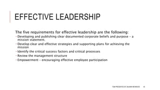 EFFECTIVE LEADERSHIP
The five requirements for effective leadership are the following:
 Developing and publishing clear documented corporate beliefs and purpose – a
mission statement.
 Develop clear and effective strategies and supporting plans for achieving the
mission
 Identify the critical success factors and critical processes
 Review the management structure
 Empowerment – encouraging effective employee participation
TQM PRESENTED BY SALMAN MEHMOOD 45
 