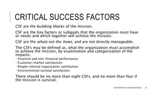 CRITICAL SUCCESS FACTORS
CSF are the building blocks of the mission.
CSF are the Key factors or subgoals that the organization must have
or needs and which together will achieve the mission.
CSF are the whats not the hows, and are not directly manageable.
The CSFs may be defined as, what the organization must accomplish
to achieve the mission, by examination and categorization of the
impacts.
 Financial and non-financial performance;
 Customer/market satisfaction;
 People/internal organization satisfaction;
 Environmental/societal satisfaction.
There should be no more than eight CSFs, and no more than four if
the mission is survival.
TQM PRESENTED BY SALMAN MEHMOOD 50
 