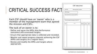 CRITICAL SUCCESS FACTORS
Each CSF should have an ‘owner’ who is a
member of the management team that agreed
the mission and CSFs.
The task of an owner is to:
 Define and agree the KPOs (Key Performance
outcomes) and associated targets;
 Ensure that appropriate data is collected and recorded;
 Monitor and report progress towards achieving the CSF
(KPOs and targets) on a regular basis;
 Review and modify the KPOs and targets where
appropriate.
TQM PRESENTED BY SALMAN MEHMOOD 51
 
