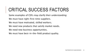 CRITICAL SUCCESS FACTORS
Some examples of CSFs may clarify their understanding:
We must have right-first-time suppliers.
We must have motivated, skilled workers.
We need new products that satisfy market needs.
We need new business opportunities.
We must have best-in-the-field product quality.
TQM PRESENTED BY SALMAN MEHMOOD 52
 