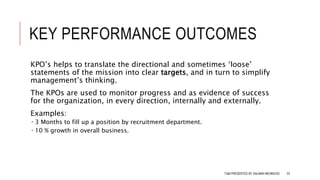 KEY PERFORMANCE OUTCOMES
KPO’s helps to translate the directional and sometimes ‘loose’
statements of the mission into clear targets, and in turn to simplify
management’s thinking.
The KPOs are used to monitor progress and as evidence of success
for the organization, in every direction, internally and externally.
Examples:
 3 Months to fill up a position by recruitment department.
 10 % growth in overall business.
TQM PRESENTED BY SALMAN MEHMOOD 53
 