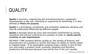 QUALITY
Quality in business, engineering and manufacturing has a pragmatic
interpretation as the non-inferiority or superiority of something; it is also
defined as fitness for purpose.
Quality is a perceptual, conditional, and somewhat subjective attribute and
may be understood differently by different people.
Quality is brought about by strict and consistent commitment to certain
standards that achieve uniformity of a product in order to satisfy specific
customer or user requirements.
ISO 8402-1986 standard defines quality as "the totality of features and
characteristics of a product or service that bears its ability to satisfy stated
or implied needs." If an automobile company finds a defect in one of their
cars and makes a product recall, customer reliability and therefore
production will decrease because trust will be lost in the car's quality.
TQM PRESENTED BY SALMAN MEHMOOD 6
 