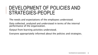 DEVELOPMENT OF POLICIES AND
STRATEGIES-PEOPLE
The needs and expectations of the employees understood.
Data collected, analyzed and understood in terms of the internal
performance of the organization.
Output from learning activities understood.
Everyone appropriately informed about the policies and strategies.
TQM PRESENTED BY SALMAN MEHMOOD 60
 