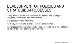DEVELOPMENT OF POLICIES AND
STRATEGIES-PROCESSES
A key process framework to deliver the policies and strategies
designed, understood and implemented.
Key process owners identified.
Each key process and its major stakeholders defined.
Key process framework reviewed periodically in terms of its suitability
to deliver to organization’s requirements.
TQM PRESENTED BY SALMAN MEHMOOD 61
 