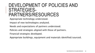 DEVELOPMENT OF POLICIES AND
STRATEGIES-
PARTNERS/RESOURCES
Appropriate technology understood.
Impact of new technologies analyzed.
Needs and expectations of partners understood.
Policies and strategies aligned with those of partners.
Financial strategies developed.
Appropriate buildings, equipment and materials identified/sourced.
TQM PRESENTED BY SALMAN MEHMOOD 62
 