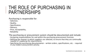 THE ROLE OF PURCHASING IN
PARTNERSHIPS
Purchasing is responsible for:
 Selection,
 Quality,
 Specification,
 Delivery,
 Price, Acceptability,
 Reliability
The purchasing or procurement system should be documented and include:
 Assigning responsibilities for and within the purchasing procurement function.
 Defining the manner in which suppliers are selected, to ensure that they are continually
capable of supplying the requirements.
 Specifying the purchasing documentation – written orders, specifications, etc. – required
in any modern procurement activity.
TQM PRESENTED BY SALMAN MEHMOOD 68
 