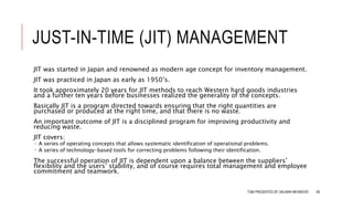 JUST-IN-TIME (JIT) MANAGEMENT
JIT was started in Japan and renowned as modern age concept for inventory management.
JIT was practiced in Japan as early as 1950’s.
It took approximately 20 years for JIT methods to reach Western hard goods industries
and a further ten years before businesses realized the generality of the concepts.
Basically JIT is a program directed towards ensuring that the right quantities are
purchased or produced at the right time, and that there is no waste.
An important outcome of JIT is a disciplined program for improving productivity and
reducing waste.
JIT covers:
 A series of operating concepts that allows systematic identification of operational problems.
 A series of technology-based tools for correcting problems following their identification.
The successful operation of JIT is dependent upon a balance between the suppliers’
flexibility and the users’ stability, and of course requires total management and employee
commitment and teamwork.
TQM PRESENTED BY SALMAN MEHMOOD 69
 