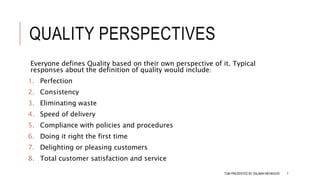 QUALITY PERSPECTIVES
Everyone defines Quality based on their own perspective of it. Typical
responses about the definition of quality would include:
1. Perfection
2. Consistency
3. Eliminating waste
4. Speed of delivery
5. Compliance with policies and procedures
6. Doing it right the first time
7. Delighting or pleasing customers
8. Total customer satisfaction and service
TQM PRESENTED BY SALMAN MEHMOOD 7
 