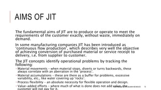 AIMS OF JIT
The fundamental aims of JIT are to produce or operate to meet the
requirements of the customer exactly, without waste, immediately on
demand.
In some manufacturing companies JIT has been introduced as
‘continuous flow production’, which describes very well the objective
of achieving conversion of purchased material or service receipt to
delivery, i.e. from supplier to customer.
The JIT concepts identify operational problems by tracking the
following:
 Material movements – when material stops, diverts or turns backwards, these
always correlate with an aberration in the ‘process’.
 Material accumulations – these are there as a buffer for problems, excessive
variability, etc., like water covering up ‘rocks’.
 Process flexibility – an absolute necessity for flexible operation and design.
 Value-added efforts – where much of what is done does not add value, the
customer will not pay for it.
TQM PRESENTED BY SALMAN MEHMOOD 70
 