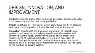 DESIGN, INNOVATION, AND
IMPROVEMENT
Products, services and processes may be designed, both to add value
to customers and to become more profitable.
Design is defined as: ‘the way in which something has been planned
and made, including what it looks like and how well it works’.
Innovation entails both the invention and design of radically new
products and services, embodying novel ideas, discoveries and
advanced technologies, and the continuous development and
improvement of existing products, services, and processes to
enhance their performance and quality. It may also be directed at
reducing costs of production or operations throughout the life cycle
of the product or service system.
TQM PRESENTED BY SALMAN MEHMOOD 72
 