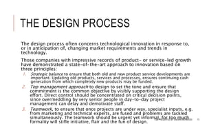 THE DESIGN PROCESS
The design process often concerns technological innovation in response to,
or in anticipation of, changing market requirements and trends in
technology.
Those companies with impressive records of product- or service-led growth
have demonstrated a state-of-the-art approach to innovation based on
three principles:
1. Strategic balance to ensure that both old and new product service developments are
important. Updating old products, services and processes, ensures continuing cash
generation from which completely new products may be funded.
2. Top management approach to design to set the tone and ensure that
commitment is the common objective by visibly supporting the design
effort. Direct control should be concentrated on critical decision points,
since overmeddling by very senior people in day-to-day project
management can delay and demotivate staff.
3. Teamwork, to ensure that once projects are under way, specialist inputs, e.g.
from marketing and technical experts, are fused and problems are tackled
simultaneously. The teamwork should be urgent yet informal, for too much
formality will stifle initiative, flair and the fun of design.
TQM PRESENTED BY SALMAN MEHMOOD 73
 