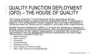 QUALITY FUNCTION DEPLOYMENT
(QFD) – THE HOUSE OF QUALITY
The ‘house of quality’ is the framework of the approach to design
management known as quality function deployment (QFD). It originated in
Japan in 1972 at Mitsubishi’s Kobe shipyard, but it has been developed in
numerous ways by Toyota and its suppliers, and many other organizations.
Quality function deployment (QFD) is a ‘system’ for designing a product or
service, based on customer requirements, with the participation of members
of all functions of the supplier organization. It translates the customer’s
requirements into the appropriate technical requirements for each stage.
The activities included in QFD are:
1. Market research.
2. Basic research.
3. Innovation.
4. Concept design.
5. Prototype testing.
6. Final-product or service testing.
7. After-sales service and troubleshooting.
TQM PRESENTED BY SALMAN MEHMOOD 76
 