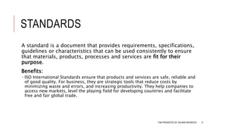 STANDARDS
A standard is a document that provides requirements, specifications,
guidelines or characteristics that can be used consistently to ensure
that materials, products, processes and services are fit for their
purpose.
Benefits:
 ISO International Standards ensure that products and services are safe, reliable and
of good quality. For business, they are strategic tools that reduce costs by
minimizing waste and errors, and increasing productivity. They help companies to
access new markets, level the playing field for developing countries and facilitate
free and fair global trade.
TQM PRESENTED BY SALMAN MEHMOOD 8
 